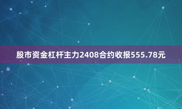 股市资金杠杆主力2408合约收报555.78元