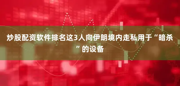 炒股配资软件排名这3人向伊朗境内走私用于“暗杀”的设备