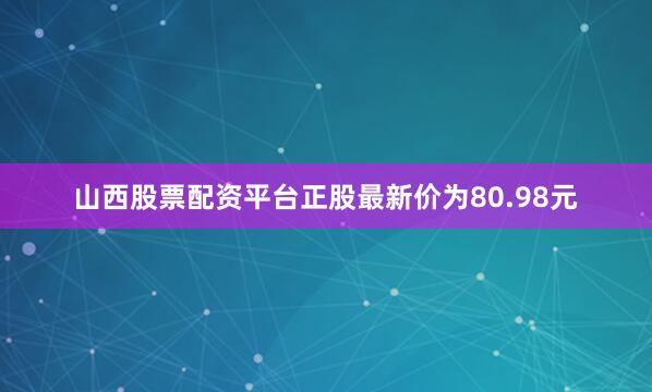山西股票配资平台正股最新价为80.98元