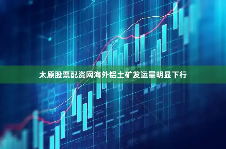 太原股票配资网海外铝土矿发运量明显下行