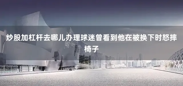 炒股加杠杆去哪儿办理球迷曾看到他在被换下时怒摔椅子