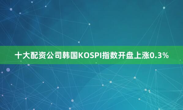 十大配资公司韩国KOSPI指数开盘上涨0.3%