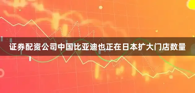 证券配资公司中国比亚迪也正在日本扩大门店数量