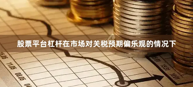 股票平台杠杆在市场对关税预期偏乐观的情况下