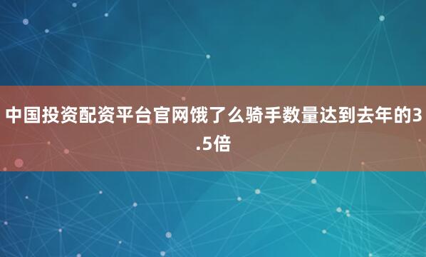 中国投资配资平台官网饿了么骑手数量达到去年的3.5倍