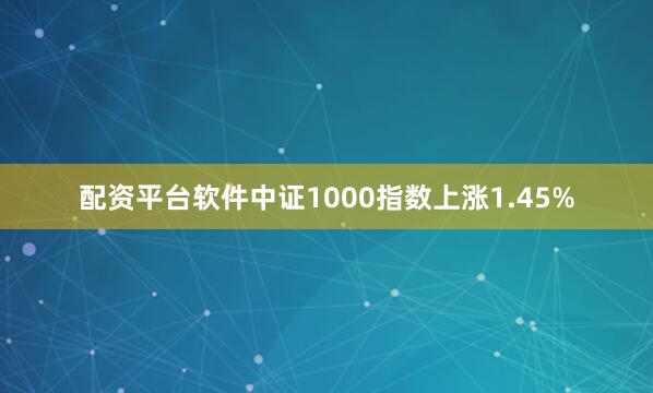 配资平台软件中证1000指数上涨1.45%