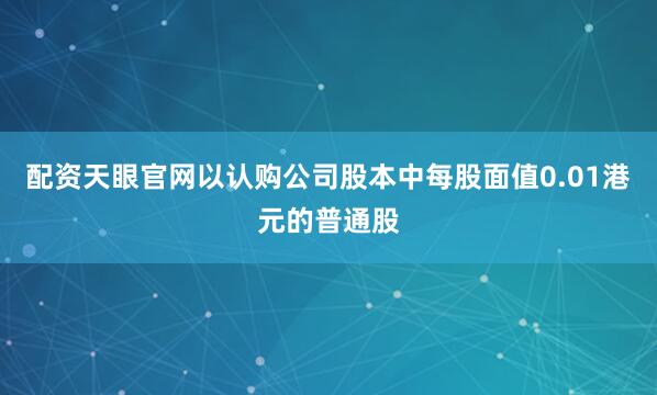 配资天眼官网以认购公司股本中每股面值0.01港元的普通股