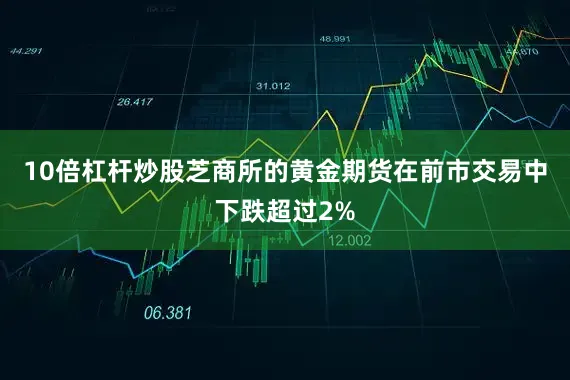 10倍杠杆炒股芝商所的黄金期货在前市交易中下跌超过2%