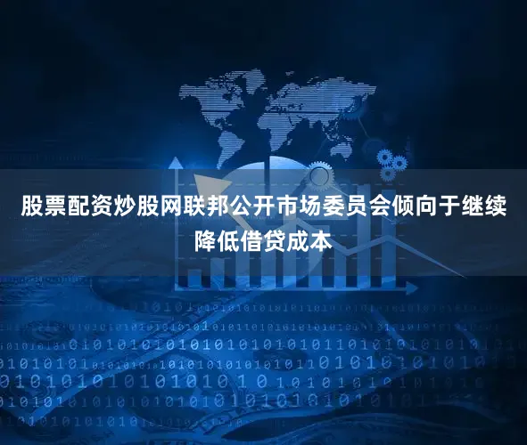 股票配资炒股网联邦公开市场委员会倾向于继续降低借贷成本