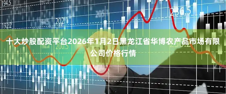 十大炒股配资平台2026年1月2日黑龙江省华博农产品市场有限公司价格行情
