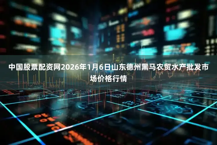 中国股票配资网2026年1月6日山东德州黑马农贸水产批发市场价格行情